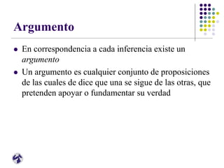 Argumento
 En correspondencia a cada inferencia existe un
argumento
 Un argumento es cualquier conjunto de proposiciones
de las cuales de dice que una se sigue de las otras, que
pretenden apoyar o fundamentar su verdad
 