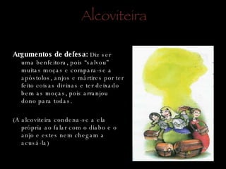 Alcoviteira Argumentos de defesa:  Diz ser uma benfeitora, pois “salvou” muitas moças e compara-se a apóstolos, anjos e mártires por ter feito coisas divinas e ter deixado bem as moças, pois arranjou dono para todas. (A alcoviteira condena-se a ela própria ao falar com o diabo e o anjo e estes nem chegam a acusá-la) 