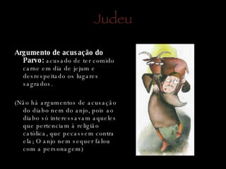 Judeu Argumento de acusação do Parvo:  acusado de ter comido carne em dia de jejum e desrespeitado os lugares sagrados. (Não há argumentos de acusação do diabo nem do anjo, pois ao diabo só interessavam aqueles que pertenciam à religião católica, que pecassem contra ela; O anjo nem sequer falou com a personagem) 