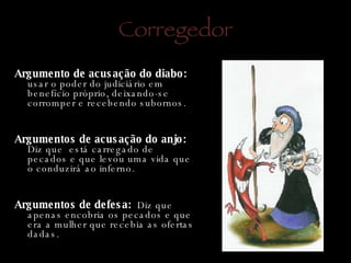 Corregedor Argumento de acusação do diabo:  usar o poder do judiciário em benefício próprio, deixando-se corromper e recebendo subornos.   Argumentos de acusação do anjo:  Diz que  está carregado de pecados e que levou uma vida que o conduzirá ao inferno. Argumentos de defesa:  Diz que apenas encobria os pecados e que era a mulher que recebia as ofertas dadas.  