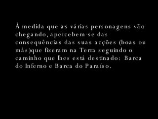 À medida que as várias personagens vão chegando, apercebem-se das consequências das suas acções (boas ou más)que fizeram na Terra seguindo o caminho que lhes está destinado:  Barca do Inferno e Barca do Paraíso. 