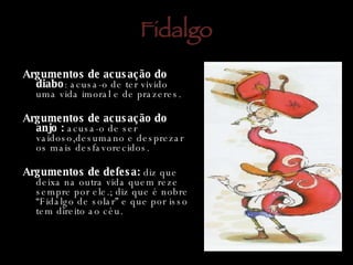 Fidalgo Argumentos de acusação do diabo : acusa-o de ter vivido uma vida imoral e de prazeres. Argumentos de acusação do anjo :  acusa-o de ser vaidoso,desumano e desprezar os mais desfavorecidos. Argumentos de defesa:  diz que deixa na outra vida quem reze sempre por ele.; diz que é nobre “Fidalgo de solar” e que por isso tem direito ao céu. Argumentos de acusa ç ão do anjo : acusa-o de ser vaidoso,desumano e desprezar os mais desfavorecidos. Argumentos de acusa ç ão do diabo: acusa-o de ter vivido uma vida imoral e de prazeres. . 