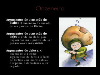 Onzeneiro Argumentos de acusação do diabo:  O onzeneiro é acusado de ser parente do Diabo; Argumentos de acusação do anjo:  usar de maldade para explorar os mais pobres; de ser ganancioso e materialista. Argumentos de defesa:  O onzeneiro usa como argumentos de defesa o facto de ter tido uma morte súbita; Ser pobre e de Satanás o ter cegado. 