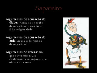 Sapateiro Argumentos de acusação do diabo:   Acusado de roubo, desonestidade, mentira e falsa religiosidade. Argumentos de acusação do anjo:  Acusa-o de roubo e desonestidade. Argumentos de defesa:  Diz que ouviu missas, se confessou , comungou e deu ofertas ao santos.  