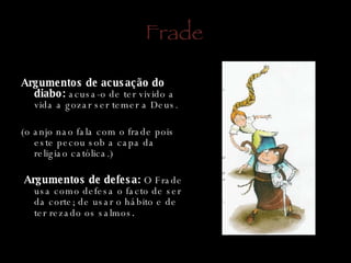 Frade   Argumentos de acusação do diabo:  acusa-o de ter vivido a vida a gozar ser temer a Deus. (o anjo nao fala com o frade pois este pecou sob a capa da religiao católica.)    Argumentos de defesa:  O Frade usa como defesa o facto de ser da corte; de usar o hábito e de ter rezado os salmos . 
