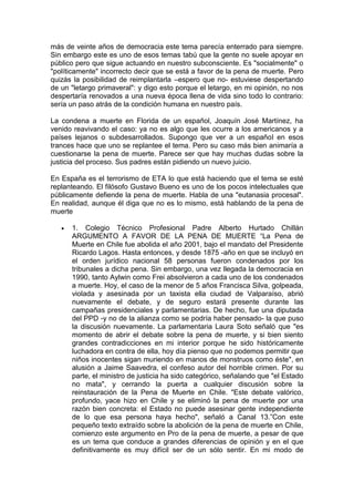 más de veinte años de democracia este tema parecía enterrado para siempre.
Sin embargo este es uno de esos temas tabú que la gente no suele apoyar en
público pero que sigue actuando en nuestro subconsciente. Es "socialmente" o
"políticamente" incorrecto decir que se está a favor de la pena de muerte. Pero
quizás la posibilidad de reimplantarla –espero que no- estuviese despertando
de un "letargo primaveral": y digo esto porque el letargo, en mi opinión, no nos
despertaría renovados a una nueva época llena de vida sino todo lo contrario:
sería un paso atrás de la condición humana en nuestro país.

La condena a muerte en Florida de un español, Joaquín José Martínez, ha
venido reavivando el caso: ya no es algo que les ocurre a los americanos y a
países lejanos o subdesarrollados. Supongo que ver a un español en esos
trances hace que uno se replantee el tema. Pero su caso más bien animaría a
cuestionarse la pena de muerte. Parece ser que hay muchas dudas sobre la
justicia del proceso. Sus padres están pidiendo un nuevo juicio.

En España es el terrorismo de ETA lo que está haciendo que el tema se esté
replanteando. El filósofo Gustavo Bueno es uno de los pocos intelectuales que
públicamente defiende la pena de muerte. Habla de una "eutanasia procesal".
En realidad, aunque él diga que no es lo mismo, está hablando de la pena de
muerte

      1. Colegio Técnico Profesional Padre Alberto Hurtado Chillán
       ARGUMENTO A FAVOR DE LA PENA DE MUERTE “La Pena de
       Muerte en Chile fue abolida el año 2001, bajo el mandato del Presidente
       Ricardo Lagos. Hasta entonces, y desde 1875 -año en que se incluyó en
       el orden jurídico nacional 58 personas fueron condenados por los
       tribunales a dicha pena. Sin embargo, una vez llegada la democracia en
       1990, tanto Aylwin como Frei absolvieron a cada uno de los condenados
       a muerte. Hoy, el caso de la menor de 5 años Francisca Silva, golpeada,
       violada y asesinada por un taxista ella ciudad de Valparaíso, abrió
       nuevamente el debate, y de seguro estará presente durante las
       campañas presidenciales y parlamentarias. De hecho, fue una diputada
       del PPD -y no de la alianza como se podría haber pensado- la que puso
       la discusión nuevamente. La parlamentaria Laura Soto señaló que "es
       momento de abrir el debate sobre la pena de muerte, y si bien siento
       grandes contradicciones en mi interior porque he sido históricamente
       luchadora en contra de ella, hoy día pienso que no podemos permitir que
       niños inocentes sigan muriendo en manos de monstruos como éste", en
       alusión a Jaime Saavedra, el confeso autor del horrible crimen. Por su
       parte, el ministro de justicia ha sido categórico, señalando que "el Estado
       no mata", y cerrando la puerta a cualquier discusión sobre la
       reinstauración de la Pena de Muerte en Chile. "Este debate valórico,
       profundo, yace hizo en Chile y se eliminó la pena de muerte por una
       razón bien concreta: el Estado no puede asesinar gente independiente
       de lo que esa persona haya hecho", señaló a Canal 13.”Con este
       pequeño texto extraído sobre la abolición de la pena de muerte en Chile,
       comienzo este argumento en Pro de la pena de muerte, a pesar de que
       es un tema que conduce a grandes diferencias de opinión y en el que
       definitivamente es muy difícil ser de un sólo sentir. En mi modo de
 