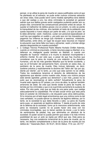 pensar, si se utiliza la pena de muerte en casos justificados como el que
    he planteado en el extracto, se pude evitar nuevos crímenes salvando
    así otras vidas. Esta puede servir como medida ejemplifica dora debido
    a que del castigo a uno, los otros criminales la sociedad en general
    sabrán que sus delitos graves serán castigados pudiendo perder aún su
    propia vida; conociendo las consecuencias pensarán antes de actuar. Al
    quedar el malhechor de delitos graves vivo en prisión, no sólo se pierde
    la tranquilidad de las víctimas, sino también el resto de la población que
    queda expuesta a nuevo ataque por parte de este, y lo que es peor, se
    le debe alimentar, vestir, medicinar, cuidar con personal especializado al
    cual hay que pagarles un sueldo y ¿es justo que con los impuestos que
    pagamos los chilenos se tenga que mantener a asesinos, violadores,
    delincuentes, entre otros, en lugar de ocupar esos recursos en mejorar
    la educación que tanta falta nos hace y alimentar, vestir y brindar abrigo
    atentos desposeídos en nuestra sociedad?
   2. Colegio Técnico Profesional Padre Alberto Hurtado Chillán Además,
    cuando un criminal es enjuiciado, si tiene recursos paga su libertad, si su
    defensor es inteligente queda también en libertad, si cuenta con
    respaldo de “buenos” médicos a lo mucho lo declaran incompetente o
    enfermo mental. Es por esto que, a pesar de que hay muchos que
    consideran que la pena de muerte es una violación a los derechos
    humanos, uno de los más grandes filósofos que ha tenido occidente, y
    que es el formador del pensamiento Kant, conocido en estos días, es
    partidario de la pena de muerte. Eles incluso talionaste, es decir,
    sostiene práctica y explícitamente la doctrina del Talión del “ojo por ojo,
    diente por diente”, por lo tanto, yo creo que esta opinión no es válida.
    Todos los ciudadanos tenemos el derecho de defendernos de las
    agresiones que atentan contra nuestra vida. Acaso una víctima porque
    está siendo agredida ¿pierde sus derechos? y aún más ¿acaso no es
    justo que se recompense el daño sufrido? Actualmente la pena de
    muerte está vigente en 87 países y en cinco de ellos, la aplican también
    amenores de edad. Se cree que donde existe la pena de muerte, es
    temida por los criminales y que si es suprimida aumentaría la audacia de
    estos. Por otra parte, creo que se trata de una pena justa, que castiga
    adecuadamente la culpabilidad. Por el lado social vimos que esta pena
    tiene el carácter de intimidación y de disuasión para otros delincuentes.
    Si lo miramos por el lado legal encontramos que una víctima como la del
    caso señalado, no puede ejercer su derecho de legítima defensa, por lo
    tanto, es la sociedad la que debe llevarla a cabo. La pena de muerte
    sería pues, un asesinato en legítima defensa. Y desde el punto de vista
    de la defensa de la sociedad, como ya lo mencione anteriormente, esta
    pena es necesaria cuando no se puede hacer otra cosa con los
    criminales incorregibles, que no tienen sentido de moral, y por lo tanto
    de sentimientos de piedad, hay que eliminarlos en absoluto de la
    sociedad. El poder social no puede permitir que exista ni la más mínima
    posibilidad de que un acto se repita por difícil que sea. Esta pena es
    necesaria, hay una existencia inmemorial de la pena de muerte, por lo
    tanto, me declaro completamente a favor de la pena de muerte por los
    delitos de :* Asesinato (Núm. 35:16-21, 30:33; Debut. 17:6; Lev. 24:17)*
 