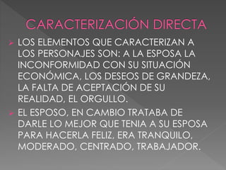  LOS ELEMENTOS QUE CARACTERIZAN A
LOS PERSONAJES SON: A LA ESPOSA LA
INCONFORMIDAD CON SU SITUACIÓN
ECONÓMICA, LOS DESEOS DE GRANDEZA,
LA FALTA DE ACEPTACIÓN DE SU
REALIDAD, EL ORGULLO.
 EL ESPOSO, EN CAMBIO TRATABA DE
DARLE LO MEJOR QUE TENIA A SU ESPOSA
PARA HACERLA FELIZ, ERA TRANQUILO,
MODERADO, CENTRADO, TRABAJADOR.
 