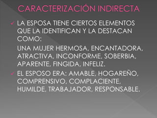  LA ESPOSA TIENE CIERTOS ELEMENTOS
QUE LA IDENTIFICAN Y LA DESTACAN
COMO:
UNA MUJER HERMOSA, ENCANTADORA,
ATRACTIVA, INCONFORME, SOBERBIA,
APARENTE, FINGIDA, INFELIZ.
 EL ESPOSO ERA: AMABLE, HOGAREÑO,
COMPRENSIVO, COMPLACIENTE,
HUMILDE, TRABAJADOR, RESPONSABLE.
 