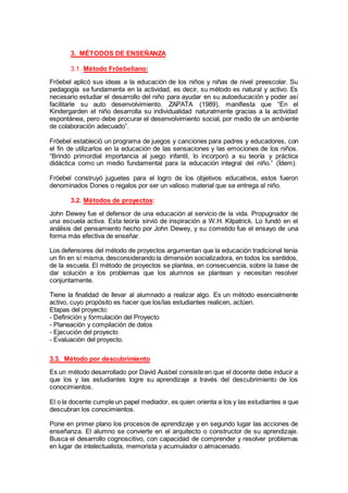 3. MÉTODOS DE ENSEÑANZA
3.1. Método Fröebeliano:
Fröebel aplicó sus ideas a la educación de los niños y niñas de nivel preescolar. Su
pedagogía se fundamenta en la actividad, es decir, su método es natural y activo. Es
necesario estudiar el desarrollo del niño para ayudar en su autoeducación y poder así
facilitarle su auto desenvolvimiento. ZAPATA (1989), manifiesta que “En el
Kindergarden el niño desarrolla su individualidad naturalmente gracias a la actividad
espontánea, pero debe procurar el desenvolvimiento social, por medio de un ambiente
de colaboración adecuado”.
Fröebel estableció un programa de juegos y canciones para padres y educadores, con
el fin de utilizarlos en la educación de las sensaciones y las emociones de los niños.
“Brindó primordial importancia al juego infantil, lo incorporó a su teoría y práctica
didáctica como un medio fundamental para la educación integral del niño.” (Ídem).
Fröebel construyó juguetes para el logro de los objetivos educativos, estos fueron
denominados Dones o regalos por ser un valioso material que se entrega al niño.
3.2. Métodos de proyectos:
John Dewey fue el defensor de una educación al servicio de la vida. Propugnador de
una escuela activa. Esta teoría sirvió de inspiración a W.H. Kilpatrick. Lo fundó en el
análisis del pensamiento hecho por John Dewey, y su cometido fue el ensayo de una
forma más efectiva de enseñar.
Los defensores del método de proyectos argumentan que la educación tradicional tenía
un fin en sí misma, desconsiderando la dimensión socializadora, en todos los sentidos,
de la escuela. El método de proyectos se plantea, en consecuencia, sobre la base de
dar solución a los problemas que los alumnos se plantean y necesitan resolver
conjuntamente.
Tiene la finalidad de llevar al alumnado a realizar algo. Es un método esencialmente
activo, cuyo propósito es hacer que los/las estudiantes realicen, actúen.
Etapas del proyecto:
- Definición y formulación del Proyecto
- Planeación y compilación de datos
- Ejecución del proyecto
- Evaluación del proyecto.
3.3. Método por descubrimiento
Es un método desarrollado por David Ausbel consiste en que el docente debe inducir a
que los y las estudiantes logre su aprendizaje a través del descubrimiento de los
conocimientos.
El o la docente cumple un papel mediador, es quien orienta a los y las estudiantes a que
descubran los conocimientos.
Pone en primer plano los procesos de aprendizaje y en segundo lugar las acciones de
enseñanza. El alumno se convierte en el arquitecto o constructor de su aprendizaje.
Busca el desarrollo cognoscitivo, con capacidad de comprender y resolver problemas
en lugar de intelectualista, memorista y acumulador o almacenado.
 
