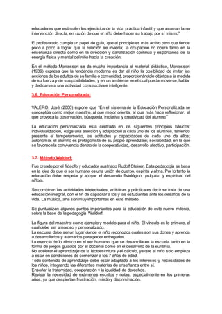 educadores que estimulen los ejercicios de la vida práctica infantil y que asuman la no
intervención directa, en razón de que el niño debe hacer su trabajo por sí mismo”
El profesorado cumple un papel de guía, que al principio es más activo pero que tiende
poco a poco a lograr que la relación se invierta; la ocupación no opera tanto en la
enseñanza directa como en la dirección y canalización continua y espontánea de la
energía física y mental del niño hacia la creación.
En el método Montessori se da mucha importancia al material didáctico, Montessori
(1939) expresa que la tendencia moderna es dar al niño la posibilidad de imitar las
acciones de los adultos de su familia o comunidad, proporcionándole objetos a la medida
de su fuerza y de sus posibilidades, y en un ambiente en el cual pueda moverse, hablar
y dedicarse a una actividad constructiva e inteligente.
3.6. Educación Personalizada:
VALERO, José (2000) expone que “En el sistema de la Educación Personalizada se
conceptúa como mejor maestro, al que mejor orienta, al que más hace reflexionar, al
que provoca la observación, búsqueda, iniciativa y creatividad del alumno.”
La educación personalizada está centrado en los siguientes principios básicos:
individualización, exige una atención y adaptación a cada uno de los alumnos, teniendo
presente el temperamento, las actitudes y capacidades de cada uno de ellos;
autonomía, el alumno es protagonista de su propio aprendizaje; sociabilidad, en la que
se favorece la convivencia dentro de la cooperatividad, desarrollo afectivo, participación.
3.7. Método Waldorf:
Fue creado por el filósofo y educador austriaco Rudolf Steiner. Esta pedagogía se basa
en la idea de que el ser humano es una unión de cuerpo, espíritu y alma. Por lo tanto la
educación debe respetar y apoyar el desarrollo fisiológico, psíquico y espiritual del
niño/a.
Se combinan las actividades intelectuales, artísticas y práctica es decir se trata de una
educación integral, con el fin de capacitar a los y las estudiantes ante los desafíos de la
vida. La música, arte son muy importantes en este método.
Se puntualizan algunos puntos importantes para la educación de este nuevo milenio,
sobre la base de la pedagogía Waldorf.
La figura del maestro: como ejemplo y modelo para el niño. El vínculo es lo primero, el
cual debe ser amoroso y personalizado.
La escuela debe ser un lugar donde el niño reconozca cuáles son sus dones y aprenda
a desarrollarlos y a amarlos para poder entregarlos.
La esencia de lo rítmico en el ser humano: que se desarrolla en la escuela tanto en la
forma de juegos guiados por el docente como en el desarrollo de la euritmia.
No acelerar el aprendizaje de la lectoescritura y el cálculo, ya que el niño solo empieza
a estar en condiciones de comenzar a los 7 años de edad.
Todo contenido de aprendizaje debe estar adaptado a los intereses y necesidades de
los niños, integrando las diferentes materias de enseñanza entre sí.
Enseñar la fraternidad, cooperación y la igualdad de derechos.
Revisar la necesidad de exámenes escritos y notas, especialmente en los primeros
años, ya que despiertan frustración, miedo y discriminación.
 