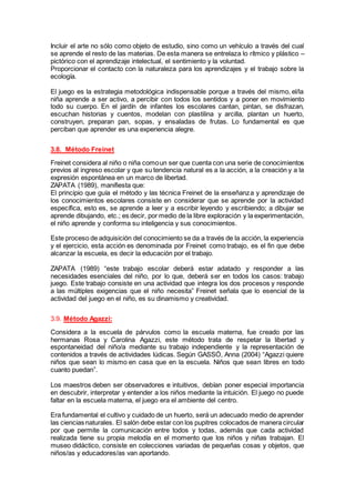 Incluir el arte no sólo como objeto de estudio, sino como un vehículo a través del cual
se aprende el resto de las materias. De esta manera se entrelaza lo rítmico y plástico –
pictórico con el aprendizaje intelectual, el sentimiento y la voluntad.
Proporcionar el contacto con la naturaleza para los aprendizajes y el trabajo sobre la
ecología.
El juego es la estrategia metodológica indispensable porque a través del mismo, el/la
niña aprende a ser activo, a percibir con todos los sentidos y a poner en movimiento
todo su cuerpo. En el jardín de infantes los escolares cantan, pintan, se disfrazan,
escuchan historias y cuentos, modelan con plastilina y arcilla, plantan un huerto,
construyen, preparan pan, sopas, y ensaladas de frutas. Lo fundamental es que
perciban que aprender es una experiencia alegre.
3.8. Método Freinet
Freinet considera al niño o niña comoun ser que cuenta con una serie de conocimientos
previos al ingreso escolar y que su tendencia natural es a la acción, a la creación y a la
expresión espontánea en un marco de libertad.
ZAPATA (1989), manifiesta que:
El principio que guía el método y las técnica Freinet de la enseñanza y aprendizaje de
los conocimientos escolares consiste en considerar que se aprende por la actividad
específica, esto es, se aprende a leer y a escribir leyendo y escribiendo; a dibujar se
aprende dibujando, etc.; es decir, por medio de la libre exploración y la experimentación,
el niño aprende y conforma su inteligencia y sus conocimientos.
Este proceso de adquisición del conocimiento se da a través de la acción, la experiencia
y el ejercicio, esta acción es denominada por Freinet como trabajo, es el fin que debe
alcanzar la escuela, es decir la educación por el trabajo.
ZAPATA (1989) “este trabajo escolar deberá estar adatado y responder a las
necesidades esenciales del niño, por lo que, deberá ser en todos los casos: trabajo
juego. Este trabajo consiste en una actividad que integra los dos procesos y responde
a las múltiples exigencias que el niño necesita” Freinet señala que lo esencial de la
actividad del juego en el niño, es su dinamismo y creatividad.
3.9. Método Agazzi:
Considera a la escuela de párvulos como la escuela materna, fue creado por las
hermanas Rosa y Carolina Agazzi, este método trata de respetar la libertad y
espontaneidad del niño/a mediante su trabajo independiente y la representación de
contenidos a través de actividades lúdicas. Según GASSÓ, Anna (2004) “Agazzi quiere
niños que sean lo mismo en casa que en la escuela. Niños que sean libres en todo
cuanto puedan”.
Los maestros deben ser observadores e intuitivos, debían poner especial importancia
en descubrir, interpretar y entender a los niños mediante la intuición. El juego no puede
faltar en la escuela materna, el juego era el ambiente del centro.
Era fundamental el cultivo y cuidado de un huerto, será un adecuado medio de aprender
las ciencias naturales. El salón debe estar con los pupitres colocados de manera circular
por que permite la comunicación entre todos y todas, además que cada actividad
realizada tiene su propia melodía en el momento que los niños y niñas trabajan. El
museo didáctico, consiste en colecciones variadas de pequeñas cosas y objetos, que
niños/as y educadores/as van aportando.
 