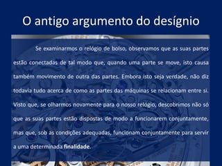 O antigo argumento do desígnio
Se examinarmos o relógio de bolso, observamos que as suas partes
estão conectadas de tal modo que, quando uma parte se move, isto causa
também movimento de outra das partes. Embora isto seja verdade, não diz
todavia tudo acerca de como as partes das máquinas se relacionam entre si.
Visto que, se olharmos novamente para o nosso relógio, descobrimos não só
que as suas partes estão dispostas de modo a funcionarem conjuntamente,
mas que, sob as condições adequadas, funcionam conjuntamente para servir
a uma determinada finalidade.
 