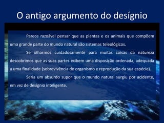 O antigo argumento do desígnio
Parece razoável pensar que as plantas e os animais que compõem
uma grande parte do mundo natural são sistemas teleológicos.
Se olharmos cuidadosamente para muitas coisas da natureza
descobrimos que as suas partes exibem uma disposição ordenada, adequada
a uma finalidade (sobrevivência do organismo e reprodução da sua espécie).
Seria um absurdo supor que o mundo natural surgiu por acidente,
em vez de desígnio inteligente.
 