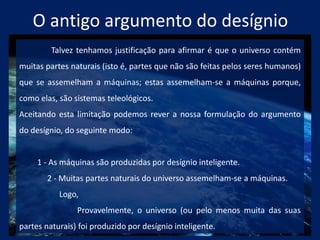 O antigo argumento do desígnio
Talvez tenhamos justificação para afirmar é que o universo contém
muitas partes naturais (isto é, partes que não são feitas pelos seres humanos)
que se assemelham a máquinas; estas assemelham-se a máquinas porque,
como elas, são sistemas teleológicos.
Aceitando esta limitação podemos rever a nossa formulação do argumento
do desígnio, do seguinte modo:
1 - As máquinas são produzidas por desígnio inteligente.
2 - Muitas partes naturais do universo assemelham-se a máquinas.
Logo,
Provavelmente, o universo (ou pelo menos muita das suas
partes naturais) foi produzido por desígnio inteligente.
 