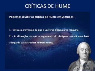 CRÍTICAS DE HUME
Podemos dividir as críticas de Hume em 2 grupos:
1 - Críticas à afirmação de que o universo é como uma máquina;
2 - À afirmação de que o argumento do desígnio nos dá uma base
adequada para acreditar no Deus teísta;
 