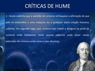 CRÍTICAS DE HUME
1 - Hume sublinha que a vastidão do universo enfraquece a afirmação de que
este se assemelha a uma máquina ou a qualquer outra criação humana;
sublinha, em segundo lugar, que, embora haja ordem e desígnio na parte do
universo onde habitamos, tanto quanto sabemos pode haver vastas
extensões do universo onde reine o caos absoluto.
 