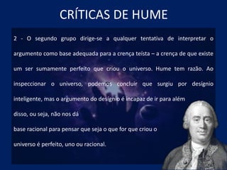 CRÍTICAS DE HUME
2 - O segundo grupo dirige-se a qualquer tentativa de interpretar o
argumento como base adequada para a crença teísta – a crença de que existe
um ser sumamente perfeito que criou o universo. Hume tem razão. Ao
inspeccionar o universo, podemos concluir que surgiu por desígnio
inteligente, mas o argumento do desígnio é incapaz de ir para além
disso, ou seja, não nos dá
base racional para pensar que seja o que for que criou o
universo é perfeito, uno ou racional.
 