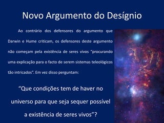 Novo Argumento do Desígnio
Ao contrário dos defensores do argumento que
Darwin e Hume criticam, os defensores deste argumento
não começam pela existência de seres vivos “procurando
uma explicação para o facto de serem sistemas teleológicos
tão intricados”. Em vez disso perguntam:
“Que condições tem de haver no
universo para que seja sequer possível
a existência de seres vivos”?
 