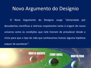 O Novo Argumento do Desígnio surge “alimentado por
descobertas científicas e teóricas respeitantes tanto à origem do nosso
universo como às condições que nele tiveram de prevalecer desde o
início para que o tipo de vida que conhecemos tivesse alguma hipótese
sequer de acontecer”.
Novo Argumento do Desígnio
 