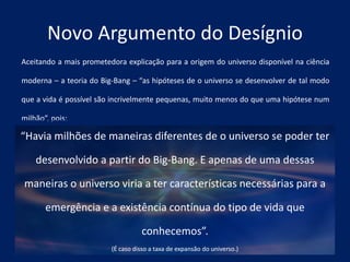 Aceitando a mais prometedora explicação para a origem do universo disponível na ciência
moderna – a teoria do Big-Bang – “as hipóteses de o universo se desenvolver de tal modo
que a vida é possível são incrivelmente pequenas, muito menos do que uma hipótese num
milhão”, pois:
Novo Argumento do Desígnio
“Havia milhões de maneiras diferentes de o universo se poder ter
desenvolvido a partir do Big-Bang. E apenas de uma dessas
maneiras o universo viria a ter características necessárias para a
emergência e a existência contínua do tipo de vida que
conhecemos”.
(É caso disso a taxa de expansão do universo.)
 