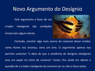 Contudo, concluir algo mais acerca da natureza desse criador,
como Hume nos ensinou, seria um erro. O argumento apenas nos
permite sustentar “a ideia de que a existência de desígnio inteligente
teve um papel no início do universo”. Assim, fica ainda em aberto a
questão de o criador inteligente do universo ser ou não o Deus teísta.
Novo Argumento do Desígnio
Este argumento a favor de um
criador inteligente das condições
iniciais tem algum mérito.
 