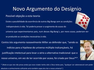 Possível objeção a esta teoria:
Existe a possibilidade da ocorrência de outros Big-Bangs sem as condições
indispensáveis à vida. Tal poderia provar o surgimento do acaso do
universo que experimentamos pois, num desses Big-Bang´s, por mero acaso, poderiam ter-
se produzido as condições necessárias à vida.
Novo Argumento do Desígnio
Contra isto argumenta razoavelmente Miller ao defender que, “sendo os
indícios para a hipótese do universo múltiplo inalcançáveis, há
justificação intelectual para levar a sério a alternativa tradicional: que o
nosso universo, em vez de ter ocorrido por acaso, foi criado por Deus[*]”.
* (Note-se que isto não prova ainda que esse criador tenha sido o Deus teísta pois, “qualquer ser sobrenatural com poder
absoluto e conhecimento suficiente seria também capaz de criar o nosso universo”.)
 
