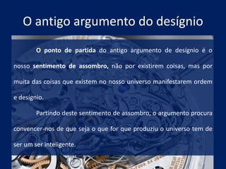 O antigo argumento do desígnio
O ponto de partida do antigo argumento de desígnio é o
nosso sentimento de assombro, não por existirem coisas, mas por
muita das coisas que existem no nosso universo manifestarem ordem
e desígnio.
Partindo deste sentimento de assombro, o argumento procura
convencer-nos de que seja o que for que produziu o universo tem de
ser um ser inteligente.
 