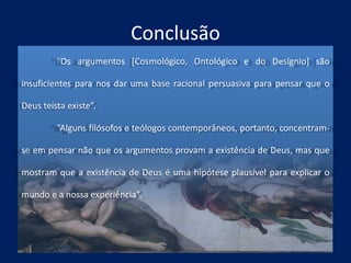 Conclusão
“Os argumentos [Cosmológico, Ontológico e do Desígnio] são
insuficientes para nos dar uma base racional persuasiva para pensar que o
Deus teísta existe”.
“Alguns filósofos e teólogos contemporâneos, portanto, concentram-
se em pensar não que os argumentos provam a existência de Deus, mas que
mostram que a existência de Deus é uma hipótese plausível para explicar o
mundo e a nossa experiência”.
 