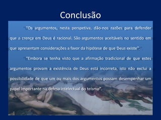 Conclusão
“Os argumentos, nesta perspetiva, dão-nos razões para defender
que a crença em Deus é racional. São argumentos aceitáveis no sentido em
que apresentam considerações a favor da hipótese de que Deus existe”.
“Embora se tenha visto que a afirmação tradicional de que estes
argumentos provam a existência de Deus está incorreta, isto não exclui a
possibilidade de que um ou mais dos argumentos possam desempenhar um
papel importante na defesa intelectual do teísmo”.
 