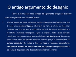 O antigo argumento do desígnio
Talvez a formulação mais famosa do argumento esteja nos Diálogos
sobre a religião Natural, de David Hume:
«olhai o mundo em volta: contemplei o todo e cada parte: descobrireis que não
é senão uma enorme máquina, subdividida no número infinito de máquinas
menores, que por sua vez se subdividem para lá do que os sentimentos e
faculdades humanas conseguem seguir e explicar. Todas estas diversas
máquinas, e mesmo as suas partes mais diminutas, ajustam-se entre si com uma
precisão que deixa estupefactos todos os homens que já as contemplaram. A
curiosa adaptação de meios a fins em toda a natureza assemelha-se
exactamente, embora em muito os exceda, aos produtos do engenho humano;
do desígnio, do pensamento, da sabedoria inteligência humanos.
1
 