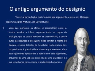O antigo argumento do desígnio
Talvez a formulação mais famosa do argumento esteja nos Diálogos
sobre a religião Natural, de David Hume:
Visto que, portanto, os efeitos se assemelham entre si,
somos levados a inferir, segundo todas as regras da
analogia, que as causas também se assemelham; e que o
autor da natureza é de algum modo similar à mente do
homem, embora detentor de faculdades muito mais vastas,
proporcionais à grandiosidade da obra que executou. Com
este argumento a posteriori, e apenas com este argumento,
provamos de uma vez só a existência de uma Divindade, e a
sua semelhança com a mente e inteligência humanas.»
2
 