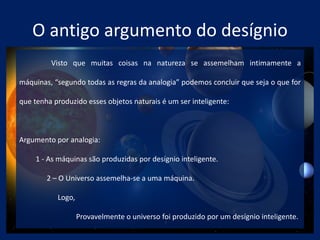 O antigo argumento do desígnio
Visto que muitas coisas na natureza se assemelham intimamente a
máquinas, “segundo todas as regras da analogia” podemos concluir que seja o que for
que tenha produzido esses objetos naturais é um ser inteligente:
Argumento por analogia:
1 - As máquinas são produzidas por desígnio inteligente.
2 – O Universo assemelha-se a uma máquina.
Logo,
Provavelmente o universo foi produzido por um desígnio inteligente.
 