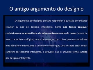 O antigo argumento do desígnio
O argumento do desígnio procura responder à questão do universo
resultar ou não de desígnio inteligente. Como não temos qualquer
conhecimento ou experiência de outros universos além do nosso, temos de
usar o raciocínio analógico; temos de começar com coisas que se assemelham
mas não são o mesmo que o universo e inferir que, uma vez que essas coisas
surgiram por desígnio inteligente, é provável que o universo tenha surgido
por desígnio inteligente.
 