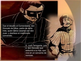 Oye el desafío el Comendador, don  Gonzalo de Ulloa, padre de doña  Inés, quien debía casarse con don  Juan, y deshace el matrimonio convenido.D. Juan, arrogante, jura a  don Gonzalo que  seducirá a su hija, que vive en un convento de novicias.