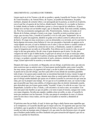 ARGUMENTO EL LAZARILLO DE TORMES.
Lázaro nació en el río Tormes y de ahí su nombre y apodo, Lazarillo de Tormes. Era el hijo
de Tomé González y de Antona Pérez, de Tejares, un pueblo de Salamanca. Su padre,
molinero, después de cometer robos y ser perseguido por la justicia, se enroló en el ejército,
con el cual fue a la guerra de las Gelves, dónde murió. Entonces él y su madre se fueron a
la ciudad, donde su madre se dedicaba a guisar y a lavar ropa de los caballeros. Al poco
tiempo tuvo un hijo con un hombre negro, que se llamaba Zaide. Éste traía comida, madera,
etc. Pero fue severamente castigado por robo. Posteriormente, Antona, sirviendo en el
Mesón de la Solana, entregó a Lázaro a un ciego. Lazarillo ya tenía su primer amo, el
ciego, que era muy listo, y enseñó al Lazarillo a vivir la vida, para "despertarlo" de su
infancia, le gastó una jugarreta, dándole un golpe en la cabeza contra la cabeza de un toro
de hierro. El ciego era muy avaricioso y casi no alimentaba a su sirviente, por lo cual éste le
hacía algunas travesuras como beberse el vino con una pajita o haciendo un agujero en la
vasija tapado con cera, el cual se deshacía con el calor y caía un chorro o cuando comían el
racimo de uvas y Lazarillo las comía de tres en tres, o finalmente, cuando le cambió al
ciego la longaniza por un nabo en el bocadillo. Ésta última casi le cuesta la vida, ya que el
ciego le dió una gran paliza. De ahí viene el gran desprecio que le tenía. Un día, para
vengarse de todo lo que le había hecho, le guió por un arroyo en el que se tenía que saltar,
entonces el mozo saltó y esquivó la pétrea columna que había enfrente, pero después saltó
el ciego y se golpeó, cayendo inconsciente al suelo, entonces, mientras la gente atendía al
ciego, Lázaro aprovechó la ocasión y se marchó corriendo.
Después del ciego, se encontró, en Maqueda, con un clérigo, su próximo amo, que aún era
más avaricioso que su anterior amo y le hacía pasar mucha hambre, pero como Lazarillo
fue muy astuto, gracias a la jugarreta del ciego y un día le pidió a un calderero, que llamó a
la puerta de la casa del clérigo, una llave para abrir el arca dónde de sacerdote guardaba
todo el pan y los quesos para cuando éste se encontrara haciendo la misa, Lázaro le pagó el
servicio con parte del arca. Luego, durante unos días se comió parte del contenido y al ver
que el clérigo estaba dudando que quien era el ladrón Lazarillo lo convencía de que eran las
ratas, por eso le preparó una trampa. Al ver que no se lo acababa de creer, un vecino le dijo
que era posible que fuese una culebra, el religioso paso días sin dormir intentando cazarla,
pero descubrió que era Lázaro quien estaba "royendo" el pan y lo echó de su casa. Una vez
despachado, Lazarillo se fue a Toledo, y allí encontró a su nuevo amo, un escudero. Con
éste amo pasó más hambre ya que era pobre y no tenía ni para él mismo, aunque éste vestía
con ropas elegantes, llevaba una espada y andaba cómo un noble, es más, el Lazarillo le
tenía que mantener con las limosnas. Un día, una pareja le arrendaron la casa y le dieron
entre los dos doce o trece reales, con los que el escudero se marchó y abandonó al
Lazarillo.
El próximo amo fue un fraile, el cual, lo único que llego a darle fueron unas zapatillas que
se le rompieron y el Lazarillo decidió que lo mejor sería irse. El siguiente amo que tuvo fue
un buldero, que se ganaba la vida predicando las bulas a la gente del pueblo, pero al final
resultó ser todo un montaje entre el alguacil y él, que entre los dos hicieron creer a la gente
que el buldero podía hablar con Dios mediante una gran actuación del alguacil, que era su
socio y se partían los beneficios.
 