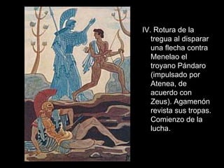 IV. Rotura de la
   tregua al disparar
   una flecha contra
   Menelao el
   troyano Pándaro
   (impulsado por
   Atenea, de
   acuerdo con
   Zeus). Agamenón
   revista sus tropas.
   Comienzo de la
   lucha.
 