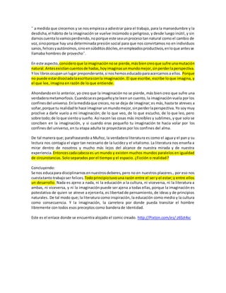 ¨ a medida que crecemos y se nos empieza a adiestrar para el trabajo, para la mansedumbre y la 
desdicha, el hábito de la imaginación se vuelve incomodo o peligroso, y desde luego inútil, y sin 
darnos cuenta lo vamos perdiendo, no porque este sea un proceso tan natural como el cambio de 
voz, sino porque hay una determinada presión social para que nos convirtamos no en individuos 
sanos, felices y autónomos, sino en súbditos dóciles, en empleados productivos, en lo que antes se 
llamaba hombres de provecho¨. 
En este aspecto, considero que la imaginación no se pierde, más bien creo que sufre una mutación 
natural. Antes existían cuentos de hadas, hoy imaginas un mundo mejor, sin perder la perspectiva. 
Y los libros ocupan un lugar preponderante, si nos hemos educado para acercarnos a ellos. Porque 
no puede estar disociada la escritura con la imaginación. El que escribe, escribe lo que imagina, y 
el que lee, imagina en razón de lo que entiende. 
Ahondando en lo anterior, yo creo que la imaginación no se pierde, más bien creo que sufre una 
verdadera metamorfosis. Cuando se es pequeño y te leen un cuento, la imaginación vuela por los 
confines del universo. En la medida que creces, no se deja de imaginar; es más, hasta te atreves a 
soñar, porque tu realidad te hace imaginar un mundo mejor, sin perder la perspectiva. Yo soy muy 
proclive a darle vuelo a mi imaginación; de lo que veo, de lo que escucho, de lo que leo, pero 
sobre todo; de lo que siento y sueño. Así nacen las cosas más increíbles y sublimes, y que solo se 
conciben en la imaginación, y si cuando eras pequeño tu imaginación te hacia volar por los 
confines del universo, en tu etapa adulta te proyectaras por los confines del alma. 
De tal manera que; parafraseando a Muñoz, la verdadera literatura es como el agua y el pan y su 
lectura nos contagia el vigor tan necesario de la lucidez y el vitalismo. La literatura nos enseña a 
mirar dentro de nosotros y mucho más lejos del alcance de nuestra mirada y de nuestra 
experiencia. Entonces cada cabeza es un mundo y existen muchos mundos paralelos en igualdad 
de circunstancias. Solo separados por el tiempo y el espacio. ¿Ficción o realidad? 
Concluyendo: 
Se nos educa para disciplinarnos en nuestros deberes, pero no en nuestros placeres., por eso nos 
cuesta tanto trabajo ser felices. Todo principio tuvo una razón entre el ser y el estar; y entre ellos 
un desarrollo. Nada es ajeno a nada, ni la educación a la cultura, ni viceversa, ni la literatura a 
ambas, ni viceversa, y ni la imaginación puede ser ajena a todas ellas, porque la imaginación es 
potestativa de quien se atreve a ejercerla, es libertad de pensamiento, de ideas y de principios 
naturales. De tal modo que; la literatura como inspiración, la educación como medio y la cultura 
como consecuencia. Y la imaginación, la carretera por donde pueda transitar el hombre 
libremente con todos esos preceptos como bandera de identidad. 
Este es el enlace donde se encuentra alojado el comic creado. http://Pixton.com/es/:z65zt4sc 
