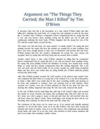 Argument on “The Things They
Carried; the Man I Killed” by Tim
O’Brien
It becomes clear that this is the description of a man whom O’Brien killed and after
killing he’s analyzing the dead body of a young boy and ashamed on what he has done
like a common man. O’Brien’s companion; Kiowa compensated him by saying that this
is war and you haven’t done anything wrong but he hadn’t get out of guilt and
continuously analyzing the dead body. O’Brien imagined that the young boy was of his
20’s and the wound marks covered his face.
The corpse was thin and bony, not many muscles “a scholar maybe”, by saying this poet
pointing towards the aspect that how the scholars are actually live in poor condition, they
don’t even have enough income to take care of themselves and become thin and bony.
O’Brien pointed that how the country’s intellectuals are poorly live, even anyone can
recognize them by seeing thin and bony body and can assume them a scholar.
Another critical factor is that, when O’Brien ashamed on killing then his companion;
Kiowa compensated him by saying that this is war and you haven’t done anything wrong.
By saying this, poet pointing towards the harshness of society, how people done wrong
things so easily and how people compensated them like nothing happened. This is the
very sad point and the harsh reality of our society, people are easily doing wrong/bad
things and they don’t even realize they are doing terrible job. O’Brien indirectly pointed
towards this harsh reality.
After that O’Brien pointed towards the cold reaction of his platoon mate named Azar,
who compared the dead body of a young boy to the oatmeal. It is a sad turn in this poetry,
in which a killer didn’t even realize that he has done something terrible and mocking on
his body and compared to oatmeal. Azar was mocking even on that situation, where
everyone was serious, even one of them ashamed on what he has done but Azar was
mocking like nothing happened and acting like this man really deserved this death.
In the end, O’Brien noticed small things like gold ring in the corpse’s finger and assumed
that maybe he loved someone and maybe they exchanged rings with each other but now
he’s dead, now who’s going to marry to that girl and what she will react/feel when she
will know about her fiancé’s death. These small things were tearing his heart and he was
becoming more ashamed on what he has done with this young boy.
The conclusion of this poem can be come out as, if we noticed and critically analyzed
ourselves we all are like them, some of us are like O’Brien; who have done wrong and
ashamed and ready to repent, some of us are like Kiowa; who compensate and encourage
wrong habits and some of us are like Azar; who mocked on dead serious situations and
don’t even realize that something terrible is done.
 