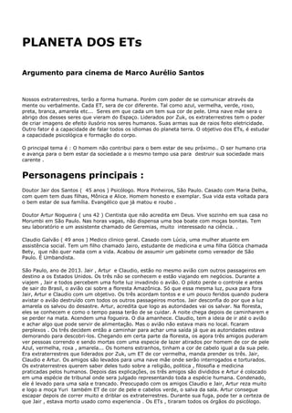 PLANETA DOS ETs
Argumento para cinema de Marco Aurélio Santos
Nossos extraterrestres, terão a forma humana. Porém com poder de se comunicar através da
mente ou verbalmente. Cada ET, sera de cor diferente. Tal como azul, vermelha, verde, roxo,
preta, branca, amarela etc... Seres em que cada um tem sua cor de pele. Uma nave mãe sera o
abrigo dos desses seres que vieram do Espaço. Liderados por Zuk, os extraterrestres tem o poder
de criar imagens de efeito ilusório nos seres humanos. Suas armas sua de raios feito eletricidade.
Outro fator é a capacidade de falar todos os idiomas do planeta terra. O objetivo dos ETs, é estudar
a capacidade psicológica e formação do corpo.
O principal tema é : O homem não contribui para o bem estar de seu próximo.. O ser humano cria
e avança para o bem estar da sociedade a o mesmo tempo usa para destruir sua sociedade mais
carente .
Personagens principais :
Doutor Jair dos Santos ( 45 anos ) Psicólogo. Mora Pinheiros, São Paulo. Casado com Maria Delha,
com quem tem duas filhas, Mônica e Alice. Homem honesto e exemplar. Sua vida esta voltada para
o bem estar de sua família. Evangélico que já matou e roubo .
Doutor Artur Nogueira ( uns 42 ) Cientista que não acredita em Deus. Vive sozinho em sua casa no
Morumbi em São Paulo. Nas horas vagas, não dispensa uma boa boate com moças bonitas. Tem
seu laboratório e um assistente chamado de Geremias, muito interessado na ciência. .
Claudio Galvão ( 49 anos ) Medico clinico geral. Casado com Lúcia, uma mulher atuante em
assistência social. Tem um filho chamado Jairo, estudante de medicina e uma filha Gótica chamada
Bety, que não quer nada com a vida. Acabou de assumir um gabinete como vereador de São
Paulo. É Umbandista.
São Paulo, ano de 2013. Jair , Artur e Claudio, estão no mesmo avião com outros passageiros em
destino a os Estados Unidos. Os três não se conhecem e estão viajando em negócios. Durante a
viajem , Jair e todos percebem uma forte luz invadindo o avião. O piloto perde o controle e antes
de sair do Brasil, o avião cai sobre a floresta Amazônica. Só que essa mesma luz, puxa para fora
Jair, Artur e Claudio com um objetivo. Os três acordam tontos e e um pouco feridos quando pudera
avistar o avião destruído com todos os outros passageiros mortos. Jair desconfia do por que a luz
amarela os salvou do desastre. Artur, acredita que logo as autoridades vai os salvar. Na floresta,
eles se conhecem e como o tempo passa terão de se cuidar. A noite chega depois de caminharem e
se perder na mata. Acendem uma fogueira. O dia amanhece. Claudio, tem a ideia de ir até o avião
e achar algo que pode servir de alimentação. Mas o avião não estava mais no local. ficaram
perplexos . Os três decidem então a caminhar para achar uma saída já que as autoridades estava
demorando para descobri-los. Chegando em certa parte da floresta, os agora três amigos puderam
ver pessoas correndo e sendo mortas com uma especie de lazer atirados por homem de cor de pele
Azul, vermelha, roxa , amarela... Os homens estranhos, tinham a cor de cabelo igual a da sua pele.
Era extraterrestres que liderados por Zuk, um ET de cor vermelha, manda prender os três. Jair,
Claudio e Artur. Os amigos são levados para uma nave mãe onde serão interrogados e torturados.
Os extraterrestres querem saber deles tudo sobre a religião, politica , filosofia e medicina
praticadas pelos humanos. Depois das explicações, os três amigos são divididos e Artur é colocado
em uma espécie de tribunal onde sera julgado representando toda a espécie humana. Condenado,
ele é levado para uma sala e trancado. Preocupado com os amigos Claudio e Jair, Artur reza muito
e logo a moça Yuri também ET de cor de pele e cabelos verde, o salva da sala. Artur consegue
escapar depois de correr muito e driblar os extraterrestres. Durante sua fuga, pode ter a certeza de
que Jair , estava morto usado como experiencia . Os ETs , tiraram todos os órgãos do psicólogo.
 