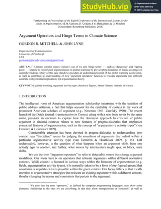 Forthcoming in Proceedings of the Eighth Conference of the International Society for the
Study of Argumentation, ed. B. Garssen, D. Godden, F.S. Henkemans & G. Mitchell
(Amsterdam: Rozenberg Publishers, 2015)
Argument Operators and Hinge Terms in Climate Science
GORDON R. MITCHELL & JOHN LYNE
Department of Communication
University of Pittsburgh
USA
gordonm@pitt.edu; lyne.john@gmail.com
ABSTRACT: Climate scientist James Hansen’s use of we call ‘hinge terms’ — such as ‘dangerous’ and ‘tipping
point’ — operate to reconfigure argumentation on global warming by pre-scripting headlines of media coverage on
scientific findings. Study of this case stands to elucidate an understudied aspect of the global warming controversy,
as well as contribute to understanding of how ‘argument operators’ function to relocate arguments into different
contexts, with potential implications for argumentation theory.
KEYWORDS: global warming, argument activity type, rhetorical figures, James Hansen, rhetoric of science
1. INTRODUCTION
The intellectual roots of American argumentation scholarship intertwine with the tradition of
public address criticism, a fact that helps account for the centrality of context in the work of
prominent American scholars of argument (e.g., Newman 1961; Zarefsky 1990). The recent
launch of the Dutch journal Argumentation in Context, along with a new book series by the same
name, provides an occasion to explore how the American approach to criticism of public
argument in situated contexts relates to new features of pragma-dialectics that emphasize
contextual features of argumentation, such as the concept of “argumentative activity types” (van
Eemeren & Houtlosser 2009).
Considerable attention has been devoted in pragma-dialectics to understanding how
context may “discipline” norms for judging the soundness of arguments that unfold within a
particular argumentative activity type (van Eemeren & Houtlosser 2009, p. 15). Left
understudied, however, is the question of what happens when an argument shifts from one
activity type to another, and further, what moves by interlocutors might spur, or block, such
shifts.
We use the term “argument operators” to refer to detectable moves that change argument
modalities. Our focus here is on operators that relocate arguments within different normative
contexts. While context is featured in various ways within the literature of argumentation (e.g.
fields, argumentation activity types), it is normally taken to be a form of pre-figured ground that
constrains or regulates what is possible within the given context. Our focus differs in that it calls
attention to argumentative strategies that relocate an existing argument within a different context,
thereby changing the norms and constraints that pertain to the argument.1
1
We note that the term “operators,” as defined by computer programming languages, may show some
elemental similarities to the ones we are describing, in that they allow manipulations of “semantic” as well as
 