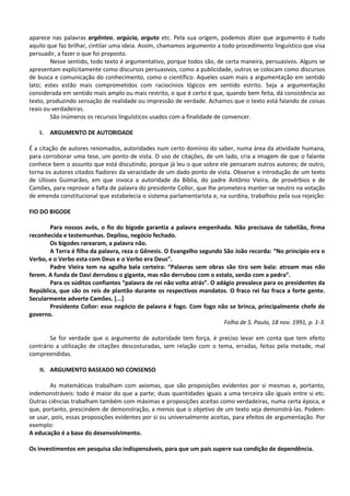 aparece nas palavras argênteo, argúcia, arguto etc. Pela sua origem, podemos dizer que argumento é tudo
aquilo que faz brilhar, cintilar uma ideia. Assim, chamamos argumento a todo procedimento linguístico que visa
persuadir, a fazer o que foi proposto.
        Nesse sentido, todo texto é argumentativo, porque todos são, de certa maneira, persuasivos. Alguns se
apresentam explicitamente como discursos persuasivos, como a publicidade, outros se colocam como discursos
de busca e comunicação do conhecimento, como o científico. Aqueles usam mais a argumentação em sentido
lato; estes estão mais comprometidos com raciocínios lógicos em sentido estrito. Seja a argumentação
considerada em sentido mais amplo ou mais restrito, o que é certo é que, quando bem feita, dá consistência ao
texto, produzindo sensação de realidade ou impressão de verdade. Achamos que o texto está falando de coisas
reais ou verdadeiras.
        São inúmeros os recursos linguísticos usados com a finalidade de convencer.

    I.   ARGUMENTO DE AUTORIDADE

É a citação de autores renomados, autoridades num certo domínio do saber, numa área da atividade humana,
para corroborar uma tese, um ponto de vista. O uso de citações, de um lado, cria a imagem de que o falante
conhece bem o assunto que está discutindo, porque já leu o que sobre ele pensaram outros autores; de outro,
torna os autores citados fiadores da veracidade de um dado ponto de vista. Observe a introdução de um texto
de Ulisses Guimarães, em que invoca a autoridade da Bíblia, do padre Antônio Vieira, de provérbios e de
Camões, para reprovar a falta de palavra do presidente Collor, que lhe prometera manter-se neutro na votação
de emenda constitucional que estabelecia o sistema parlamentarista e, na surdina, trabalhou pela sua rejeição:

FIO DO BIGODE

       Para nossos avós, o fio do bigode garantia a palavra empenhada. Não precisava de tabelião, firma
reconhecida e testemunhas. Depilou, negócio fechado.
       Os bigodes rarearam, a palavra não.
       A Terra é filha da palavra, reza o Gênesis. O Evangelho segundo São João recorda: “No princípio era o
Verbo, e o Verbo esta com Deus e o Verbo era Deus”.
       Padre Vieira tem na agulha bala certeira: “Palavras sem obras são tiro sem bala: atroam mas não
ferem. A funda de Davi derrubou o gigante, mas não derrubou com o estalo, senão com a pedra”.
       Para os súditos confiantes “palavra de rei não volta atrás”. O adágio prevalece para os presidentes da
República, que são os reis de plantão durante os respectivos mandatos. O fraco rei faz fraca a forte gente.
Secularmente adverte Camões. [...]
       Presidente Collor: esse negócio de palavra é fogo. Com fogo não se brinca, principalmente chefe de
governo.
                                                                        Folha de S. Paulo, 18 nov. 1991, p. 1-3.

        Se for verdade que o argumento de autoridade tem força, é preciso levar em conta que tem efeito
contrário a utilização de citações descosturadas, sem relação com o tema, erradas, feitas pela metade, mal
compreendidas.

    II. ARGUMENTO BASEADO NO CONSENSO

        As matemáticas trabalham com axiomas, que são proposições evidentes por si mesmas e, portanto,
indemonstráveis: todo é maior do que a parte; duas quantidades iguais a uma terceira são iguais entre si etc.
Outras ciências trabalham também com máximas e proposições aceitas como verdadeiras, numa certa época, e
que, portanto, prescindem de demonstração, a menos que o objetivo de um texto seja demonstrá-las. Podem-
se usar, pois, essas proposições evidentes por si ou universalmente aceitas, para efeitos de argumentação. Por
exemplo:
A educação é a base do desenvolvimento.

Os investimentos em pesquisa são indispensáveis, para que um país supere sua condição de dependência.
 