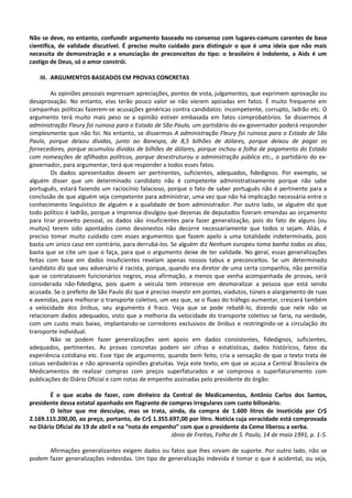 Não se deve, no entanto, confundir argumento baseado no consenso com lugares-comuns carentes de base
científica, de validade discutível. É preciso muito cuidado para distinguir o que é uma ideia que não mais
necessita de demonstração e a enunciação de preconceitos do tipo: o brasileiro é indolente, a Aids é um
castigo de Deus, só o amor constrói.

    III. ARGUMENTOS BASEADOS EM PROVAS CONCRETAS

        As opiniões pessoais expressam apreciações, pontos de vista, julgamentos, que exprimem aprovação ou
desaprovação. No entanto, elas terão pouco valor se não vierem apoiadas em fatos. É muito frequente em
campanhas políticas fazerem-se acusações genéricas contra candidatos: incompetente, corrupto, ladrão etc. O
argumento terá muito mais peso se a opinião estiver embasada em fatos comprobatórios. Se dissermos A
administração Fleury foi ruinosa para o Estado de São Paulo, um partidário do ex-governador poderá responder
simplesmente que não foi. No entanto, se dissermos A administração Fleury foi ruinosa para o Estado de São
Paulo, porque deixou dívidas, junto ao Banespa, de 8,5 bilhões de dólares, porque deixou de pagar os
fornecedores, porque acumulou dívidas de bilhões de dólares, porque inchou a folha de pagamento do Estado
com nomeações de afilhados políticos, porque desestruturou a administração pública etc., o partidário do ex-
governador, para argumentar, terá que responder a todos esses fatos.
        Os dados apresentados devem ser pertinentes, suficientes, adequados, fidedignos. Por exemplo, se
alguém disser que um determinado candidato não é competente administrativamente porque não sabe
português, estará fazendo um raciocínio falacioso, porque o fato de saber português não é pertinente para a
conclusão de que alguém seja competente para administrar, uma vez que não há implicação necessária entre o
conhecimento linguístico de alguém e a qualidade de bom administrador. Por outro lado, se alguém diz que
todo político é ladrão, porque a imprensa divulgou que dezenas de deputados fizeram emendas ao orçamento
para tirar proveito pessoal, os dados são insuficientes para fazer generalização, pois do fato de alguns (ou
muitos) terem sido apontados como desonestos não decorre necessariamente que todos o sejam. Aliás, é
preciso tomar muito cuidado com esses argumentos que fazem apelo a uma totalidade indeterminada, pois
basta um único caso em contrário, para derrubá-los. Se alguém diz Nenhum europeu toma banho todos os dias,
basta que se cite um que o faça, para que o argumento deixe de ter validade. No geral, essas generalizações
feitas com base em dados insuficientes revelam apenas nossos tabus e preconceitos. Se um determinado
candidato diz que seu adversário é racista, porque, quando era diretor de uma certa companhia, não permitia
que se contratassem funcionários negros, essa afirmação, a menos que venha acompanhada de provas, será
considerada não-fidedigna, pois quem a veicula tem interesse em desmoralizar a pessoa que está sendo
acusada. Se o prefeito de São Paulo diz que é preciso investir em pontes, viadutos, túneis e alargamento de ruas
e avenidas, para melhorar o transporte coletivo, um vez que, se o fluxo do tráfego aumentar, crescerá também
a velocidade dos ônibus, seu argumento é fraco. Veja que se pode rebatê-lo, dizendo que nele não se
relacionam dados adequados, visto que a melhoria da velocidade do transporte coletivo se faria, na verdade,
com um custo mais baixo, implantando-se corredores exclusivos de ônibus e restringindo-se a circulação do
transporte individual.
        Não se podem fazer generalizações sem apoio em dados consistentes, fidedignos, suficientes,
adequados, pertinentes. As provas concretas podem ser cifras e estatísticas, dados históricos, fatos da
experiência cotidiana etc. Esse tipo de argumento, quando bem feito, cria a sensação de que o texto trata de
coisas verdadeiras e não apresenta opiniões gratuitas. Veja este texto, em que se acusa a Central Brasileira de
Medicamentos de realizar compras com preços superfaturados e se comprova o superfaturamento com
publicações do Diário Oficial e com notas de empenho assinadas pelo presidente do órgão:

        É o que acaba de fazer, com dinheiro da Central de Medicamentos, Antônio Carlos dos Santos,
presidente dessa estatal apanhado em flagrante de compras irregulares com custo bilionário.
        O leitor que me desculpe, mas se trata, ainda, da compra de 1.600 litros de inseticida por Cr$
2.169.115.200,00, ao preço, portanto, de Cr$ 1.355.697,00 por litro. Notícia cuja veracidade está comprovada
no Diário Oficial de 19 de abril e na “nota de empenho” com que o presidente da Ceme liberou a verba.
                                                     Jânio de Freitas, Folha de S. Paulo, 14 de maio 1991, p. 1-5.

      Afirmações generalizantes exigem dados ou fatos que lhes sirvam de suporte. Por outro lado, não se
podem fazer generalizações indevidas. Um tipo de generalização indevida é tomar o que é acidental, ou seja,
 