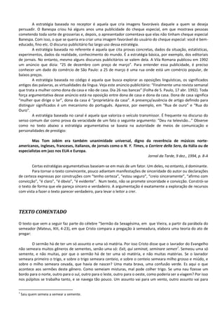 A estratégia baseada no receptor é aquela que cria imagens favoráveis daquele a quem se deseja
persuadir. O Banespa criou há alguns anos uma publicidade do cheque especial, em que mostrava pessoas
cometendo toda sorte de grosserias e, depois, o apresentador comentava que elas não tinham cheque especial
Banespa. Com isso, o que se queria era criar uma imagem favorável do usuário do cheque especial: você é bem-
educado, fino etc. O discurso publicitário faz largo uso dessa estratégia.
        A estratégia baseada no referente é aquela que cita provas concretas, dados da situação, estatísticas,
experimentos, dados da realidade, conhecimento do mundo. É a estratégia básica, por exemplo, dos editoriais
de jornais. No entanto, mesmo alguns discursos publicitários se valem dela. A Vila Romana publicou em 1992
um anúncio que dizia: “25 de dezembro com preço de março”. Para entender essa publicidade, é preciso
conhecer um dado do comércio de São Paulo: a 25 de março é uma rua onde está um comércio popular, de
baixos preços.
        A estratégia baseada no código é aquela que busca explorar as oposições linguísticas, os significados
antigos das palavras, as virtualidades da língua. Veja este anúncio publicitário: “Finalmente uma revista semanal
que trata a mulher como dona da casa e não de casa. Dia 26 nas bancas” (Folha de S. Paulo, 17 abr. 1992). Toda
força argumentativa desse anúncio está na oposição entre dona de casa e dona da casa. Dona de casa significa
“mulher que dirige o lar”, dona da casa é “proprietária da casa”. A presença/ausência de artigo definido para
distinguir significados é um mecanismo do português. Aparece, por exemplo, em “Rua de ouro” e “Rua do
Ouro”.
        A estratégia baseada no canal é aquela que valoriza o veículo transmissor. É frequente no discurso do
senso comum dar como prova da veracidade de um fato o seguinte argumento: “Deu na televisão...” Observe
como no texto abaixo a estratégia argumentativa se baseia na autoridade de meios de comunicação e
personalidades de prestígio:

       Mas Tom Jobim era também unanimidade universal, digno da reverência de músicos norte-
americanos, ingleses, franceses, italianos, de jornais como o N. Y. Times, o Corriere della Sera, da Itália ou de
especialistas em jazz nos EUA e Europa.
                                                                            Jornal da Tarde, 9 dez., 1994, p. 8-A

        Certas estratégias argumentativas baseiam-se em mais de um fator. Um deles, no entanto, é dominante.
        Para tornar o texto convincente, pouco adiantam manifestações de sinceridade do autor ou declarações
de certeza expressas por construções com “tenho certeza”, “estou seguro”, “creio sinceramente”, “afirmo com
convicção”, “é claro”, “é óbvio”, “é evidente”. Num texto, não se promete sinceridade e convicção. Constrói-se
o texto de forma que ele pareça sincero e verdadeiro. A argumentação é exatamente a exploração de recursos
com vista a fazer o texto parecer verdadeiro, para levar o leitor a crer.



TEXTO COMENTADO

O texto que vem a seguir faz parte do célebre “Sermão da Sexagésima, em que Vieira, a partir da parábola do
semeador (Mateus, XIII, 4-23), em que Cristo compara a pregação à semeadura, elabora uma teoria do ato de
pregar:

       O sermão há de ter um só assunto e uma só matéria. Por isso Cristo disse que o lavrador do Evangelho
não semeara muitos gêneros de sementes, senão uma só: Exit, qui seminat, seminare semen1. Semeou uma só
semente, e não muitas, por que o sermão há de ter uma só matéria, e não muitas matérias. Se o lavrador
semeara primeiro o trigo, e sobre o trigo semeara centeio, e sobre o centeio semeara milho grosso e miúdo, e
sobre o milho semeara cevada, que havia de nascer? Uma mata brava, uma confusão verde. Es aqui o que
acontece aos sermões deste gênero. Como semeiam misturas, mal pode colher trigo. Se uma nau fizesse um
bordo para o norte, outro para o sul, outro para o leste, outro para o oeste, como poderia ser a viagem? Por isso
nos púlpitos se trabalha tanto, e se navega tão pouco. Um assunto vai para um vento, outro assunto vai para


1
    Saiu quem semeia a semear a semente.
 