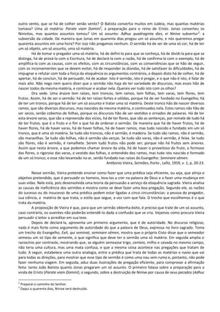 outro vento, que se há de colher senão vento? O Batista convertia muitos em Judeia, mas quantas matérias
tomava? Uma só matéria: Parate viam Domini2; a preparação para o reino de Cristo. Jonas converteu os
Ninivitas, mas quantos assuntos tomou? Um só assunto: Adhuc quadraginta dies, ei Ninive subvertur3: a
subversão da cidade. De maneira que Jonas em quarenta dias pregou um só assunto, e nós queremos pregar
quarenta assuntos em uma hora? Por isso não pregamos nenhum. O sermão há de ser de uma só cor, há de ter
um só objeto, um só assunto, uma só matéria.
        Há de tomar o pregador uma só matéria, há de defini-la para que se conheça, há de dividi-la para que se
distinga, há de prová-la com a Escritura, há de declará-la com a razão, há de confirma-la com o exemplo, há de
amplifica-la com as causas, com os efeitos, com as circunstâncias, com as conveniências que se hão de seguir,
com os inconvenientes que se devem evitar, há de responder às dúvidas, há de satisfazer às dificuldades, há de
impugnar e refutar com toda a força da eloquência os argumentos contrários, e depois disto há de colher, há de
apertar, há de concluir, há de persuadir, há de acabar. Isto é sermão, isto é pregar, e o que não é isto, é falar de
mais alto. Não nego nem quero dizer que o sermão não haja de ter variedade de discursos, mas esses hão de
nascer todos da mesma matéria, e continuar e acabar nela. Quereis ver tudo isto com os olhos?
        Ora vede. Uma árvore tem raízes, tem troncos, tem ramos, tem folhas, tem varas, tem flores, tem
frutos. Assim, há de ser o sermão: há de ter raízes fortes e sólidas, porque há de ser fundado no Evangelho; há
de ter um tronco, porque há de ter um só assunto e tratar uma só matéria. Deste tronco hão de nascer diversos
ramos, que são diversos discursos, mas nascidos da mesma matéria, e continuados nela. Estes ramos não hão de
ser secos, senão cobertos de folhas, porque os discursos hão de ser vestidos e ornados de palavras. Há de ter
esta árvore varas, que são a repreensão dos vícios, há de ter flores, que são as sentenças, por remate de tudo há
de ter frutos, que é o fruto e o fim a que há de ordenar o sermão. De maneira que há de haver frutos, há de
haver flores, há de haver varas, há de haver folhas, há de haver ramos, mas tudo nascido e fundado em um só
tronco, que é uma só matéria. Se tudo são troncos, não é sermão, é madeira. Se tudo são ramos, não é sermão,
são maravilhas. Se tudo são folhas, não é sermão são verças. Se tudo são varas, não é sermão, é feixe. Se tudo
são flores, não é sermão, é ramalhete. Serem tudo frutos não pode ser; porque não há frutos sem árvores.
Assim que nesta árvore, a que podemos chamar árvore da vida, há de haver o proveitoso do fruto, o formoso
das flores, o rigoroso das varas, o vestido das folhas, o entendido dos ramos, mas tudo isto nascido e formado
de um só tronco, e esse não levantado no ar, senão fundado nas raízes do Evangelho: Seminare sêmen.
                                                       Ant6onio Vieira, Sermões, Porto , Lello, 1959, v. 1, p. 20-23.

         Nesse sermão, Vieira pretende ensinar como fazer que uma prédica seja eficiente, ou seja, que atinja o
objetivo pretendido, que é persuadir os homens, leva-los a crer na palavra de Deus e a fazer uma mudança em
suas vidas. Nele está, pois desenvolvida uma teoria da persuasão a serviço da eloquência sagrada. Vieira analisa
as causas de ineficiência dos sermões e mostra como se deve fazer uma boa pregação. Segundo ele, as razões
do sucesso ou do insucesso de uma prédica podem estar ligadas a cinco circunstâncias: a pessoa do pregador,
sua ciência, a matéria de que trata, o estilo que segue, a voz com que fala. O trecho que escolhemos é o que
trata da matéria.
         A proposição de Vieira é que, para que um sermão obtenha êxito, é preciso que trate de um só assunto,
caso contrário, os ouvintes não poderão entendê-lo dada a confusão que se cria. Vejamos como procura Vieira
persuadir o leitor a acreditar em sua tese.
         Depois de declará-la, apresenta um primeiro argumento, que é de autoridade. No discurso religioso,
nada é mais forte como argumento de autoridade do que a palavra de Deus, expressa no livro sagrado. Toma
um trecho do Evangelho, Exit, qui seminat, seminare sêmen, mostra que o próprio Cisto disse que o semeador
semeou um só tipo de semente, o que significa que deve ter o sermão uma só matéria. Em seguida amplia o
raciocínio por contraste, mostrando que, se alguém semeasse trigo, centeio, milho e cevada no mesmo campo,
não teria uma cultura, mas uma mata confusa, e que a mesma coisa acontece nas pregações que tratam de
tudo. A seguir, estabelece uma outra analogia, entre a prédica que trata de todas as matérias e navio que vai
para todas as direções, para mostrar que esse tipo de sermão é como uma nau sem rumo e, portanto, não pode
fazer nenhuma viagem. Em seguida, aduz duas ilustrações de pregação eficiente, para comprovar a afirmação
feita: tanto João Batista quanto Jonas pregaram um só assunto. O primeiro falava sobre a preparação para a
vinda de Cristo (Parate viam Domini); o segundo, sobre a destruição de Ninive por causa de seus pecados (Adhuc

2
    Preparai o caminho do Senhor.
3
    Daqui a quarenta dias, Ninive será destruída.
 