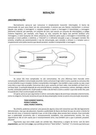 REDAÇÃO

ARGUMENTAÇÃO

        Normalmente, pensa-se que comunicar é simplesmente transmitir informações. A teoria da
comunicação diz que, para haver um ato comunicativo, é preciso que seis fatores intervenham: o emissor
(aquele que produz a mensagem), o receptor (aquele a quem a mensagem é transmitida), a mensagem
(elemento material, por exemplo, um conjunto de sons, que veicula um conjunto de informações), o código
(sistema linguístico, por exemplo, uma língua, ou seja, conjunto de regras que permite produzir uma
mensagem), o canal (conjunto de meios sensoriais ou materiais pelos quais a mensagem é transmitida, por
exemplo, o canal auditivo, o telefone, a “internet”) e o referente (situação a que a mensagem remete). No
entanto, simplifica ela excessivamente o ato de comunicação, pois concebe o emissor e o receptor pura e
simplesmente como pólos neutros que devem produzir, receber e compreender a mensagem.




               EMIISSOR                MENSAGEM                        RECEPTOR
                                       CÓDIGO


                CANAL


       REFERENTE


         As coisas são mais complicadas no ato comunicativo. Há uma diferença bem marcada entre
comunicação recebida e comunicação assumida. Como comunicar é agir sobre o outro, quando se comunica não
se visa somente a que o receptor receba e compreenda a mensagem, mas também a que a aceite, ou seja, a que
creia nela e a que nela se propõe. Comunicar não é, pois, somente um fazer saber, mas também um fazer crer e
um fazer fazer. A aceitação depende de uma série de fatores: emoções, sentimentos, valores, ideologia, visão de
mundo, convicções políticas etc. A persuasão é então o ato de levar o outro a aceitar o que está sendo dito, pois
só quando ele o fizer a comunicação será eficaz.
         Em geral, pensa-se que argumentar é extrair conclusões lógicas de premissas colocadas anteriormente,
como no silogismo, forma de raciocínio em que de duas proposições iniciais se extrai uma conclusão necessária:

                      TODO HOMEM É MORTAL.
                      PEDRO É HOMEM.
                      LOGO, PEDRO É MORTAL.

        No entanto, podemos convencer uma pessoa de alguma coisa com raciocínios que não são logicamente
demonstráveis, mas que são plausíveis. Quando a publicidade do Banco do Brasil diz que ele serve o cliente há
mais de cem anos, o raciocínio implícito é que, se ele é tão antigo, deve prestar bons serviços. Essa conclusão
que a publicidade encaminha não é necessariamente verdadeira, mas possivelmente correta. Por isso,
argumenta-se não só com aquilo que é necessariamente certo, mas também com o que é possível, provável,
plausível.
        Argumento aqui será então usado em sentido lato. Observemos a origem do termo: vem do latim
argumentum, que tem tema argu, cujo sentido primeiro é “fazer brilhar”, “iluminar”. É o mesmo que tema que
 