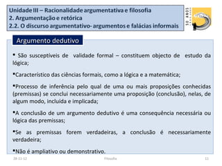 Argumento dedutivo
 São susceptíveis de validade formal – constituem objecto de estudo da
lógica;
Característico das ciências formais, como a lógica e a matemática;
Processo de inferência pelo qual de uma ou mais proposições conhecidas
(premissas) se conclui necessariamente uma proposição (conclusão), nelas, de
algum modo, incluída e implicada;
A conclusão de um argumento dedutivo é uma consequência necessária ou
lógica das premissas;
Se as premissas forem verdadeiras, a conclusão é necessariamente
verdadeira;
Não é ampliativo ou demonstrativo.
28-11-12                            Filosofia                            11
 