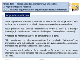 Argumento indutivo

Num argumento indutivo, a verdade da conclusão não é garantida pela
verdade das premissas, a conclusão é apenas provavelmente verdadeira;
Está presente nas ciências experimentais como a física e a biologia
(investigação com base nos dados recolhidos pela observação na natureza);
Processo de inferência que vai do particular para o geral;
São ampliativos ou não-demonstrativos ( a conclusão “ultrapassa” as
premissas, é uma extrapolação – no sentido em que, a verdade conjunta das
premissas não garante a verdade da conclusão);
Um argumento indutivo é forte quando a força das premissas torna
altamente improvável (embora não impossível logicamente) que a conclusão
seja falsa.
28-11-12                             Filosofia                         12
 