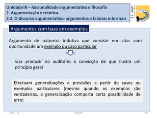 Argumentos com base em exemplos

Argumento de natureza indutiva que consiste em citar com
oportunidade um exemplo ou caso particular


    visa produzir no auditório a convicção de que ilustra um
    princípio geral


   Efectuam generalizações e previsões a partir de casos ou
   exemplos particulares (mesmo quando os exemplos são
   verdadeiros, a generalização comporta certa possibilidade de
   erro)

28-11-12                       Filosofia                          19
 