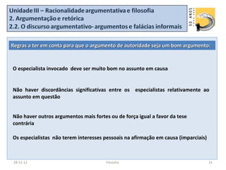 Regras a ter em conta para que o argumento de autoridade seja um bom argumento:



O especialista invocado deve ser muito bom no assunto em causa


Não haver discordâncias significativas entre os especialistas relativamente ao
assunto em questão


Não haver outros argumentos mais fortes ou de força igual a favor da tese
contrária

Os especialistas não terem interesses pessoais na afirmação em causa (imparciais)



28-11-12                               Filosofia                                    21
 